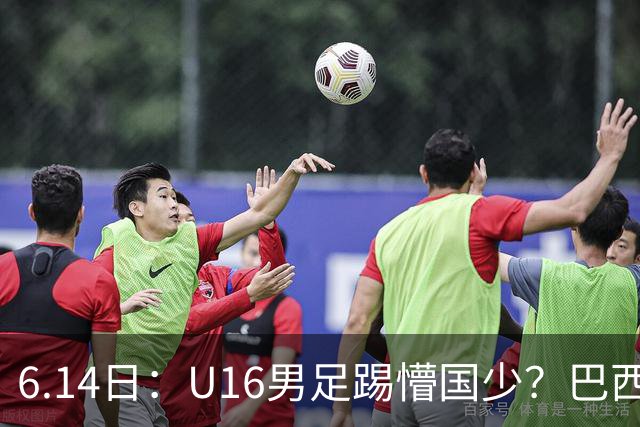 6.14日：U16男足踢懵国少？巴西青训这堂降维打击课，把中国足球的遮羞布扯得稀碎